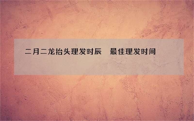 二月二龙抬头理发时辰 最佳理发时间